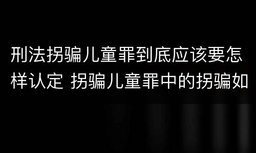 刑法拐骗儿童罪到底应该要怎样认定 拐骗儿童罪中的拐骗如何认定