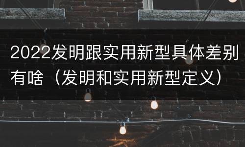 2022发明跟实用新型具体差别有啥（发明和实用新型定义）