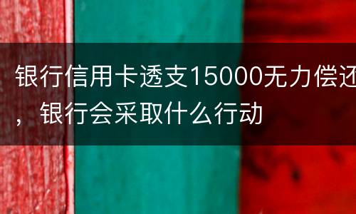 银行信用卡透支15000无力偿还，银行会采取什么行动