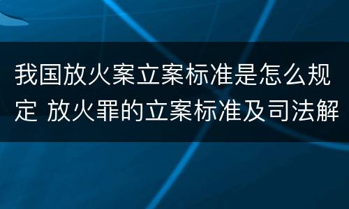 我国放火案立案标准是怎么规定 放火罪的立案标准及司法解释
