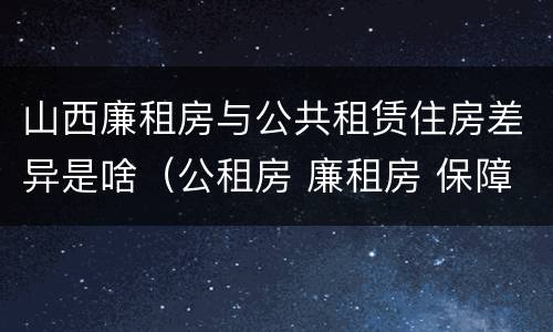 山西廉租房与公共租赁住房差异是啥（公租房 廉租房 保障性住房区别）