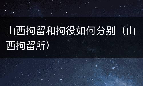 山西拘留和拘役如何分别（山西拘留所）