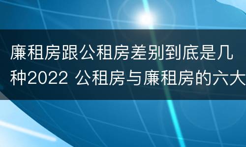 廉租房跟公租房差别到底是几种2022 公租房与廉租房的六大区别