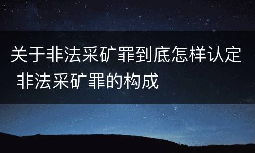关于非法采矿罪到底怎样认定 非法采矿罪的构成