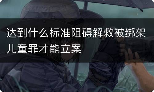 达到什么标准阻碍解救被绑架儿童罪才能立案
