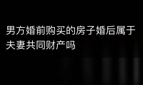 男方婚前购买的房子婚后属于夫妻共同财产吗