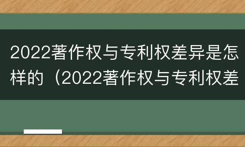 2022著作权与专利权差异是怎样的（2022著作权与专利权差异是怎样的呢）