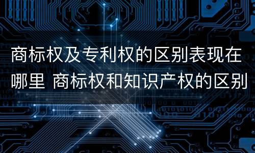 商标权及专利权的区别表现在哪里 商标权和知识产权的区别