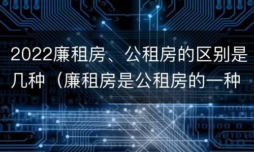 2022廉租房、公租房的区别是几种（廉租房是公租房的一种吗?）