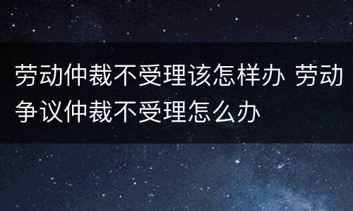 劳动仲裁不受理该怎样办 劳动争议仲裁不受理怎么办