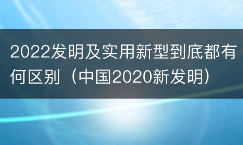 2022发明及实用新型到底都有何区别（中国2020新发明）