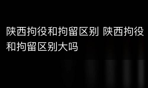 陕西拘役和拘留区别 陕西拘役和拘留区别大吗