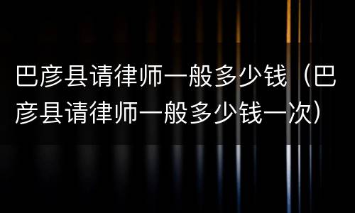 巴彦县请律师一般多少钱（巴彦县请律师一般多少钱一次）