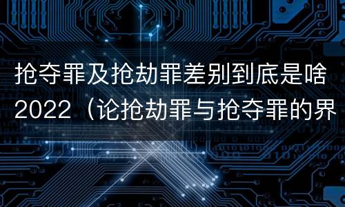 抢夺罪及抢劫罪差别到底是啥2022（论抢劫罪与抢夺罪的界限）