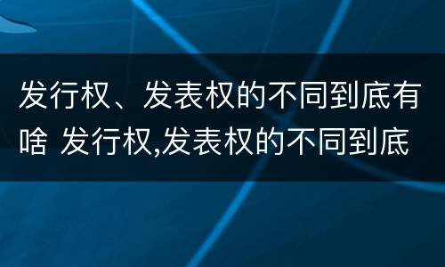 发行权、发表权的不同到底有啥 发行权,发表权的不同到底有啥关系