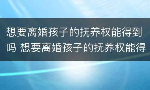 想要离婚孩子的抚养权能得到吗 想要离婚孩子的抚养权能得到吗