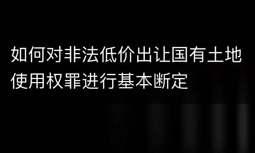 如何对非法低价出让国有土地使用权罪进行基本断定