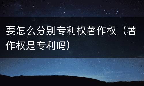 要怎么分别专利权著作权（著作权是专利吗）