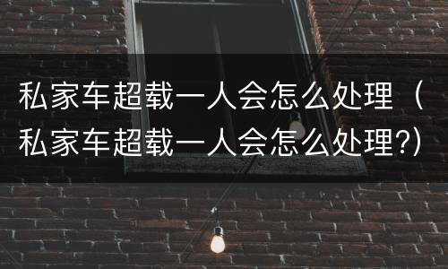私家车超载一人会怎么处理（私家车超载一人会怎么处理?）