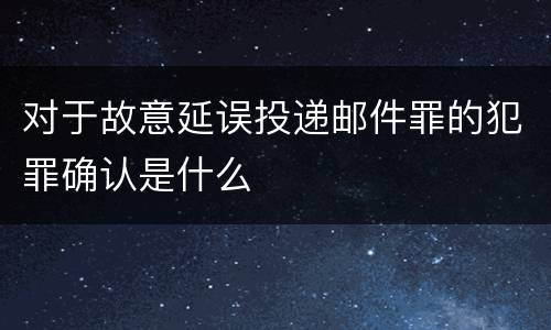 对于故意延误投递邮件罪的犯罪确认是什么
