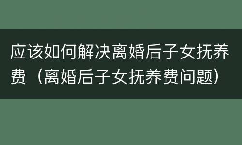 应该如何解决离婚后子女抚养费（离婚后子女抚养费问题）
