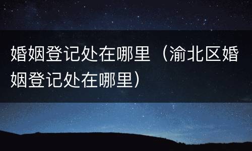 婚姻登记处在哪里（渝北区婚姻登记处在哪里）