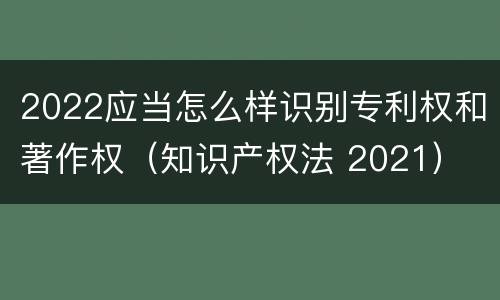2022应当怎么样识别专利权和著作权（知识产权法 2021）