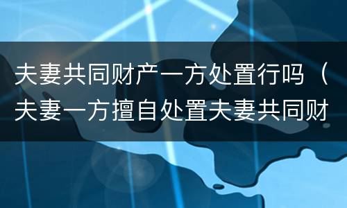 夫妻共同财产一方处置行吗（夫妻一方擅自处置夫妻共同财产）
