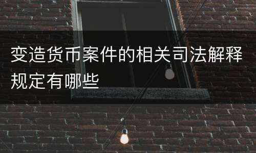 变造货币案件的相关司法解释规定有哪些