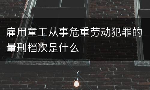 雇用童工从事危重劳动犯罪的量刑档次是什么