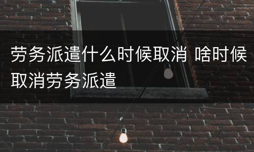 劳务派遣什么时候取消 啥时候取消劳务派遣