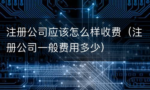 注册公司应该怎么样收费（注册公司一般费用多少）