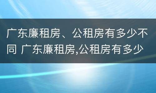 广东廉租房、公租房有多少不同 广东廉租房,公租房有多少不同房源