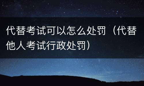代替考试可以怎么处罚（代替他人考试行政处罚）