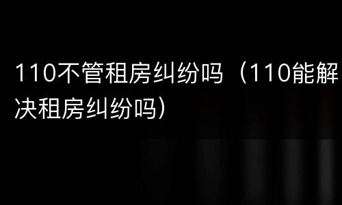 110不管租房纠纷吗（110能解决租房纠纷吗）