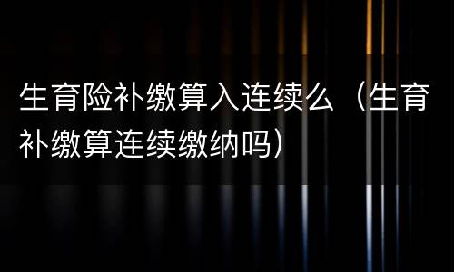 生育险补缴算入连续么（生育补缴算连续缴纳吗）