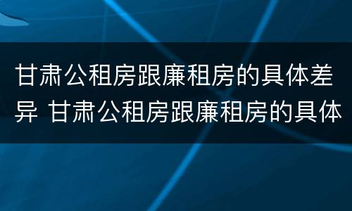 甘肃公租房跟廉租房的具体差异 甘肃公租房跟廉租房的具体差异是什么