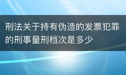 刑法关于持有伪造的发票犯罪的刑事量刑档次是多少