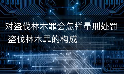 对盗伐林木罪会怎样量刑处罚 盗伐林木罪的构成