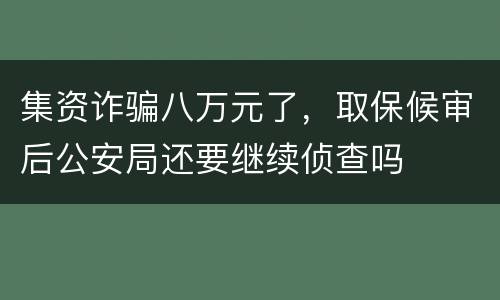 集资诈骗八万元了，取保候审后公安局还要继续侦查吗