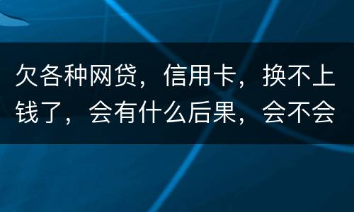 欠各种网贷，信用卡，换不上钱了，会有什么后果，会不会坐牢