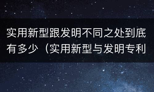 实用新型跟发明不同之处到底有多少（实用新型与发明专利的区别有哪些）