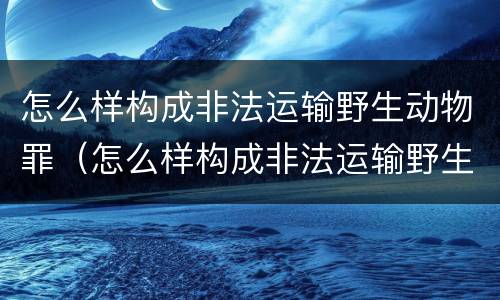 怎么样构成非法运输野生动物罪（怎么样构成非法运输野生动物罪行）