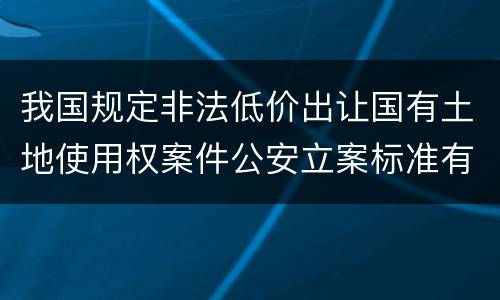 我国规定非法低价出让国有土地使用权案件公安立案标准有哪些规定