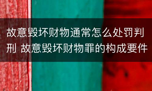 故意毁坏财物通常怎么处罚判刑 故意毁坏财物罪的构成要件是什么?如何处罚?