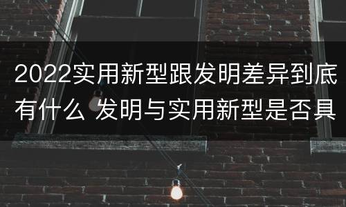 2022实用新型跟发明差异到底有什么 发明与实用新型是否具有实用性