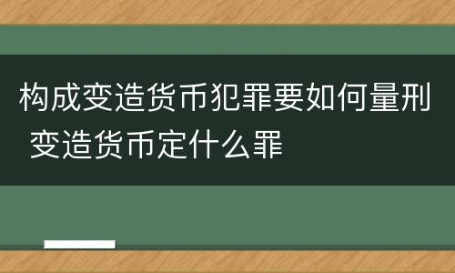 构成变造货币犯罪要如何量刑 变造货币定什么罪