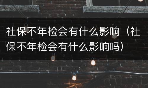 社保不年检会有什么影响（社保不年检会有什么影响吗）