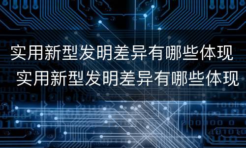 实用新型发明差异有哪些体现 实用新型发明差异有哪些体现了