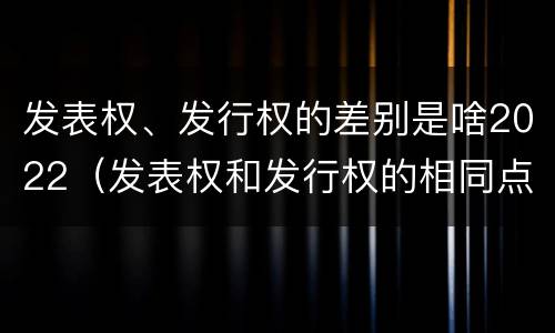 发表权、发行权的差别是啥2022（发表权和发行权的相同点）
